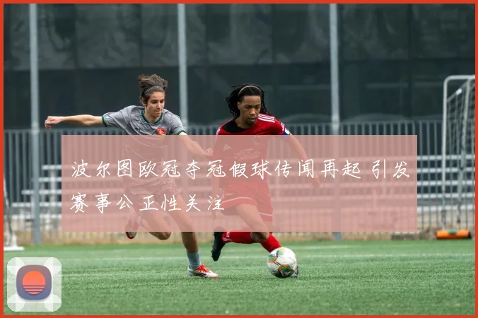 波尔图欧冠夺冠假球传闻再起 引发赛事公正性关注
