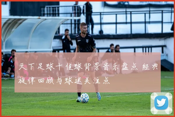 天下足球十佳球背景音乐盘点 经典旋律回顾与球迷关注点