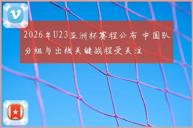 2026年U23亚洲杯赛程公布 中国队分组与出线关键战程受关注