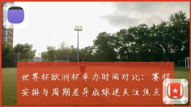 世界杯欧洲杯举办时间对比：赛程安排与周期差异成球迷关注焦点
