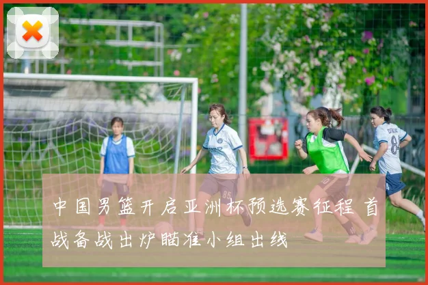 中国男篮开启亚洲杯预选赛征程 首战备战出炉瞄准小组出线