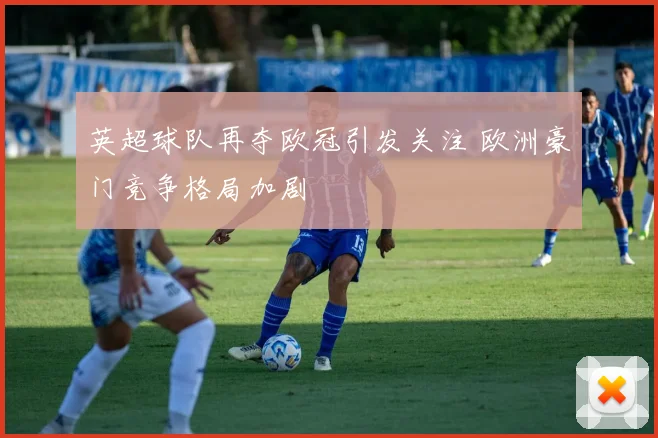 英超球队再夺欧冠引发关注 欧洲豪门竞争格局加剧