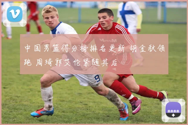 中国男篮得分榜排名更新 胡金秋领跑 周琦郭艾伦紧随其后