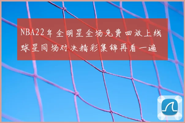 NBA22年全明星全场免费回放上线 球星同场对决精彩集锦再看一遍
