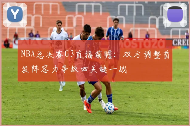 NBA总决赛G3直播前瞻：双方调整首发阵容力争扳回关键一战