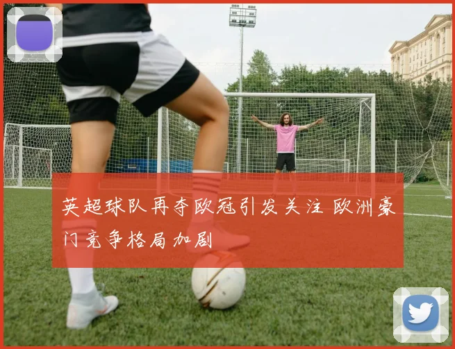 英超球队再夺欧冠引发关注 欧洲豪门竞争格局加剧