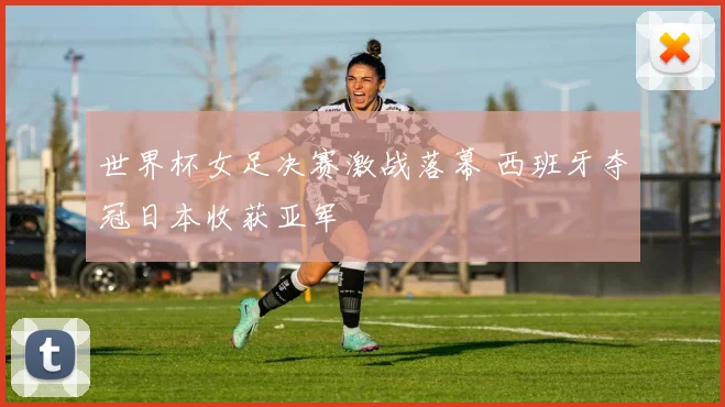 世界杯女足决赛激战落幕 西班牙夺冠日本收获亚军