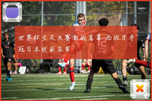 世界杯女足决赛激战落幕 西班牙夺冠日本收获亚军
