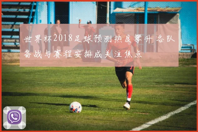 世界杯2018足球预测热度攀升 各队备战与赛程安排成关注焦点
