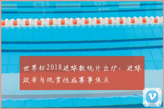 世界杯2018进球数统计出炉，进球效率与观赏性成赛事焦点