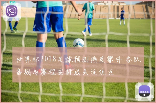 世界杯2018足球预测热度攀升 各队备战与赛程安排成关注焦点